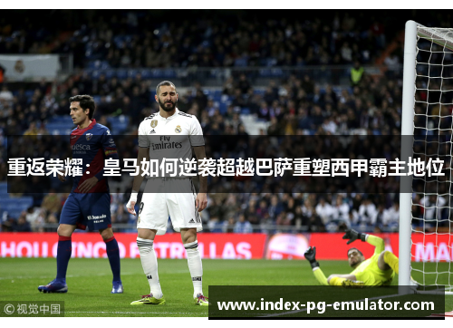 重返荣耀:皇马如何逆袭超越巴萨重塑西甲霸主地位 重返荣耀:皇马如何逆袭超越巴萨重塑西甲霸主地位
