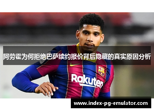 阿劳霍为何拒绝巴萨续约报价背后隐藏的真实原因分析