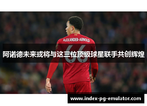 阿诺德未来或将与这三位顶级球星联手共创辉煌 阿诺德未来或将与这三位顶级球星联手共创辉煌