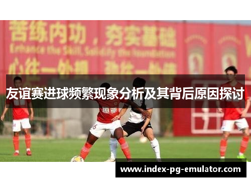 友谊赛进球频繁现象分析及其背后原因探讨 友谊赛进球频繁现象分析及其背后原因探讨
