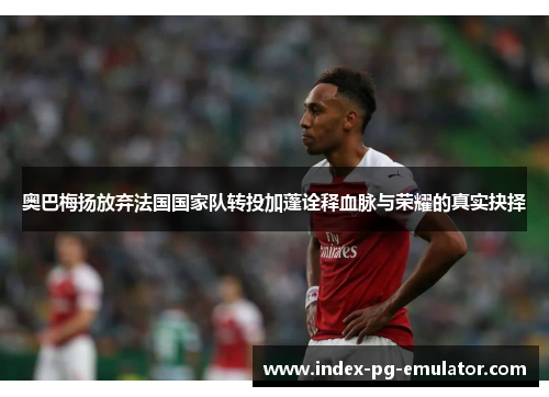 奥巴梅扬放弃法国国家队转投加蓬诠释血脉与荣耀的真实抉择 奥巴梅扬放弃法国国家队转投加蓬诠释血脉与荣耀的真实抉择