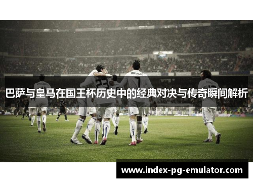 巴萨与皇马在国王杯历史中的经典对决与传奇瞬间解析 巴萨与皇马在国王杯历史中的经典对决与传奇瞬间解析