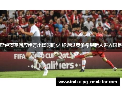 斯卢茨基回应伊万出场时间少 称通过竞争希望新人进入国足