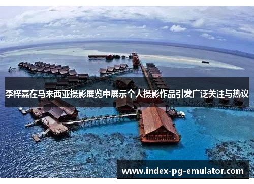 李梓嘉在马来西亚摄影展览中展示个人摄影作品引发广泛关注与热议 李梓嘉在马来西亚摄影展览中展示个人摄影作品引发广泛关注与热议