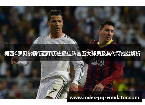 梅西C罗贝尔领衔西甲历史最佳阵容五大球员及其传奇成就解析