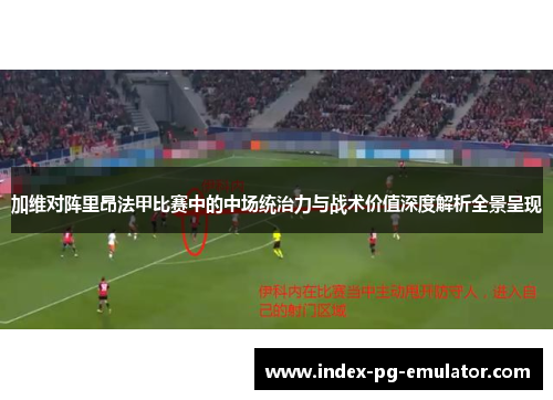 加维对阵里昂法甲比赛中的中场统治力与战术价值深度解析全景呈现