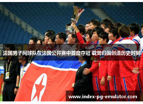 法国男子网球队在法国公开赛中首度夺冠 载誉归国创造历史时刻 法国男子网球队在法国公开赛中首度夺冠 载誉归国创造历史时刻