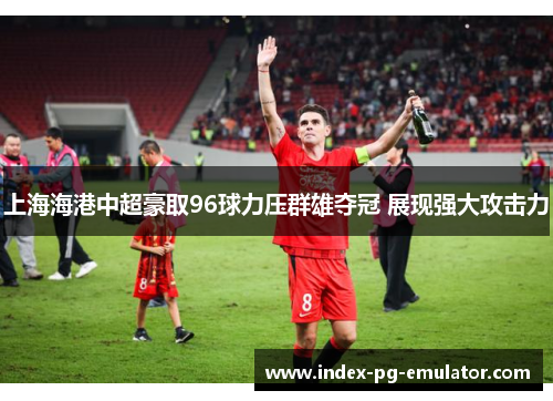 上海海港中超豪取96球力压群雄夺冠 展现强大攻击力 上海海港中超豪取96球力压群雄夺冠 展现强大攻击力