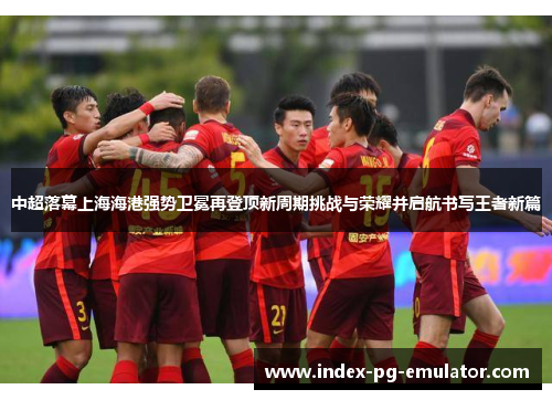 中超落幕上海海港强势卫冕再登顶新周期挑战与荣耀并启航书写王者新篇 中超落幕上海海港强势卫冕再登顶新周期挑战与荣耀并启航书写王者新篇