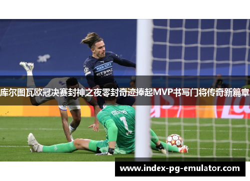 库尔图瓦欧冠决赛封神之夜零封奇迹捧起MVP书写门将传奇新篇章