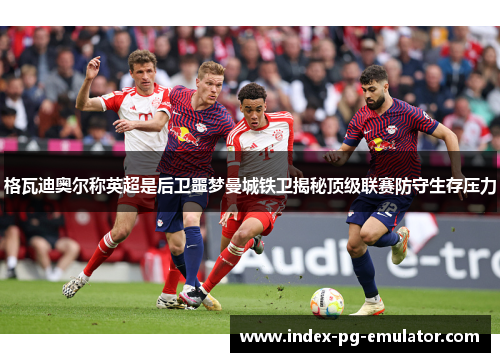 格瓦迪奥尔称英超是后卫噩梦曼城铁卫揭秘顶级联赛防守生存压力