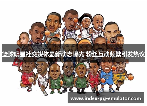 篮球明星社交媒体最新动态曝光 粉丝互动频繁引发热议