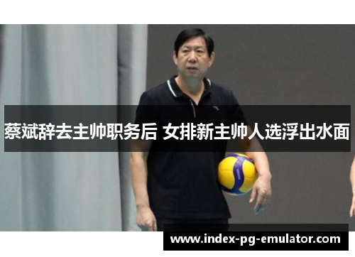 蔡斌辞去主帅职务后 女排新主帅人选浮出水面