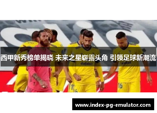 西甲新秀榜单揭晓 未来之星崭露头角 引领足球新潮流 西甲新秀榜单揭晓 未来之星崭露头角 引领足球新潮流