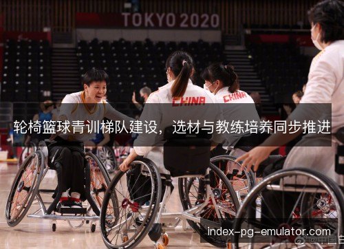 轮椅篮球青训梯队建设，选材与教练培养同步推进